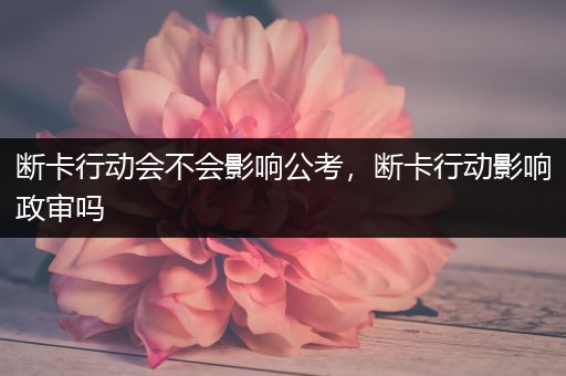 断卡行动会不会影响公考，断卡行动影响政审吗