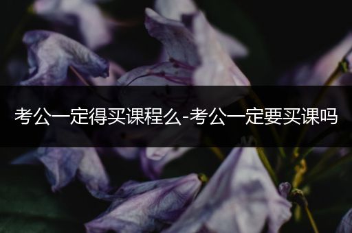 考公一定得买课程么-考公一定要买课吗