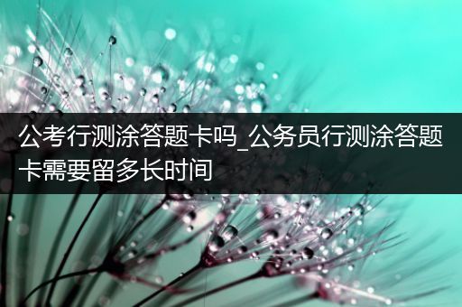 公考行测涂答题卡吗_公务员行测涂答题卡需要留多长时间