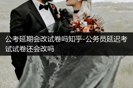 公考延期会改试卷吗知乎-公务员延迟考试试卷还会改吗