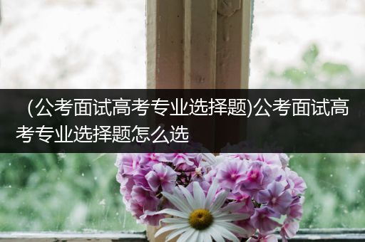 （公考面试高考专业选择题)公考面试高考专业选择题怎么选