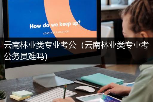 云南林业类专业考公（云南林业类专业考公务员难吗）
