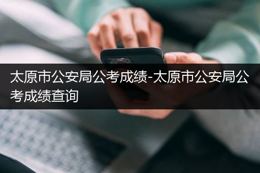 太原市公安局公考成绩-太原市公安局公考成绩查询