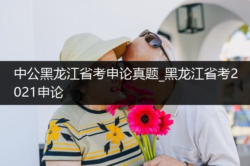 中公黑龙江省考申论真题_黑龙江省考2021申论