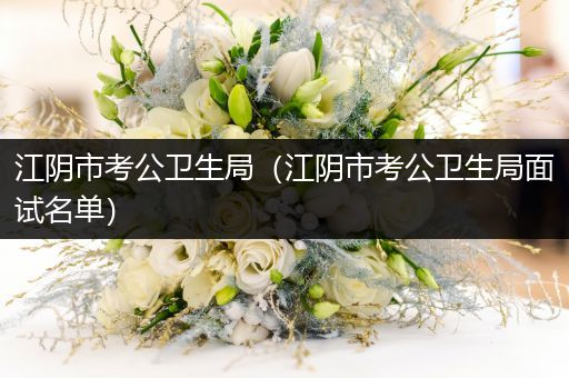 江阴市考公卫生局（江阴市考公卫生局面试名单）