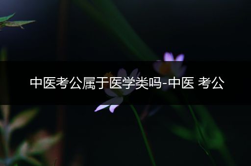 中医考公属于医学类吗-中医 考公