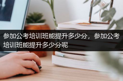 参加公考培训班能提升多少分，参加公考培训班能提升多少分呢