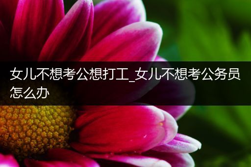 女儿不想考公想打工_女儿不想考公务员怎么办