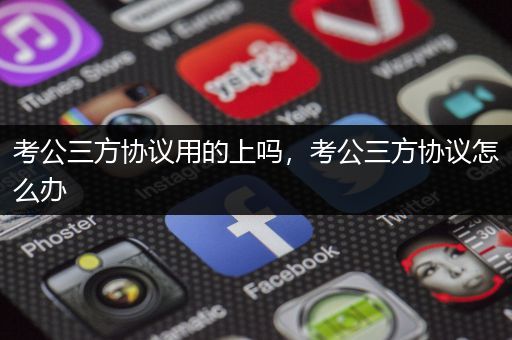 考公三方协议用的上吗，考公三方协议怎么办