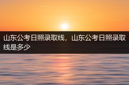 山东公考日照录取线，山东公考日照录取线是多少