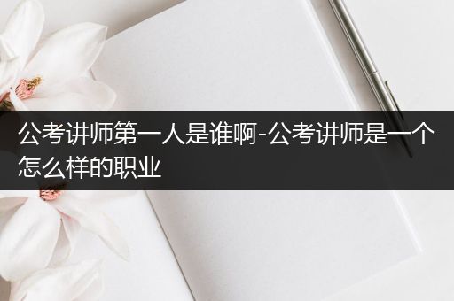 公考讲师第一人是谁啊-公考讲师是一个怎么样的职业
