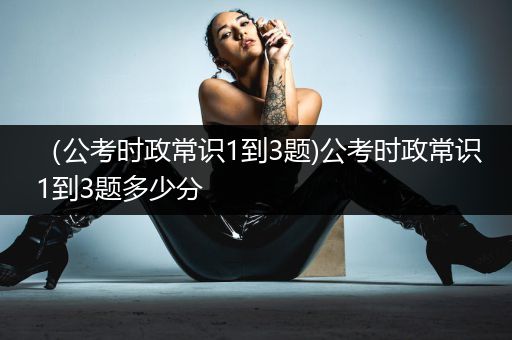 （公考时政常识1到3题)公考时政常识1到3题多少分