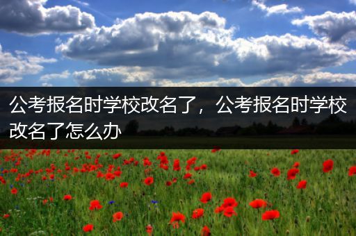 公考报名时学校改名了，公考报名时学校改名了怎么办