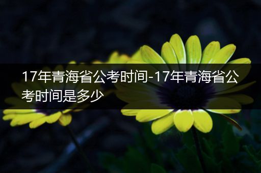 17年青海省公考时间-17年青海省公考时间是多少