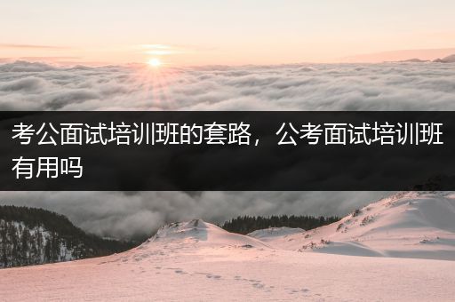考公面试培训班的套路，公考面试培训班有用吗