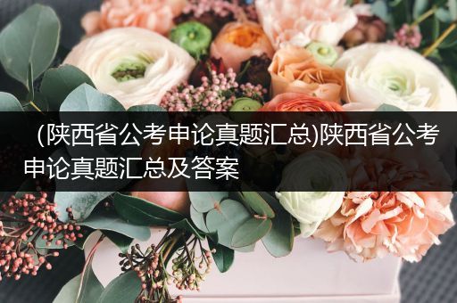 （陕西省公考申论真题汇总)陕西省公考申论真题汇总及答案