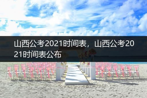山西公考2021时间表，山西公考2021时间表公布