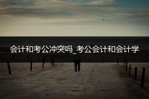 会计和考公冲突吗_考公会计和会计学