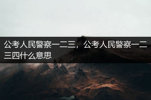 公考人民警察一二三，公考人民警察一二三四什么意思