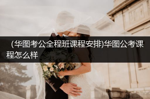 （华图考公全程班课程安排)华图公考课程怎么样