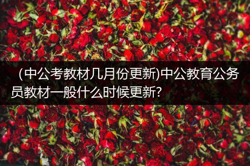（中公考教材几月份更新)中公教育公务员教材一般什么时候更新?
