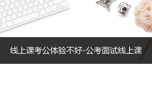线上课考公体验不好-公考面试线上课