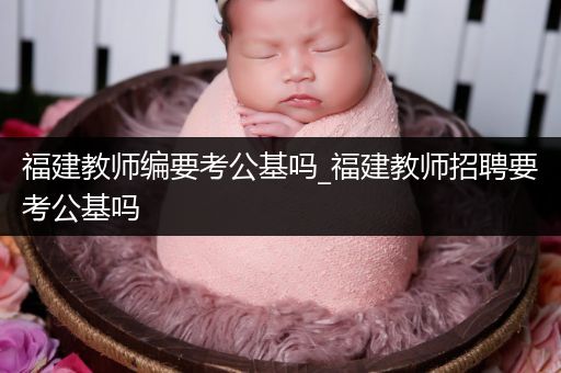 福建教师编要考公基吗_福建教师招聘要考公基吗