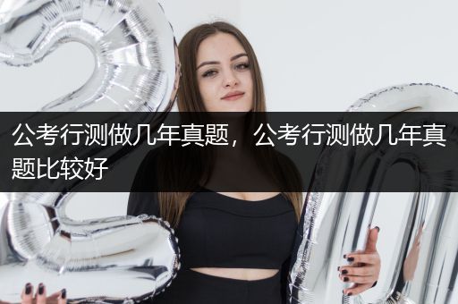 公考行测做几年真题，公考行测做几年真题比较好