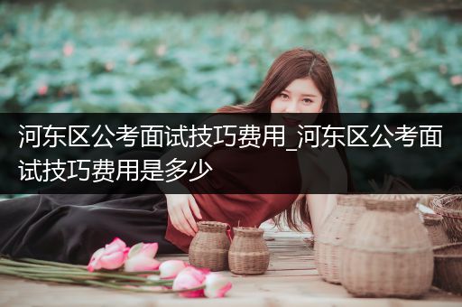 河东区公考面试技巧费用_河东区公考面试技巧费用是多少