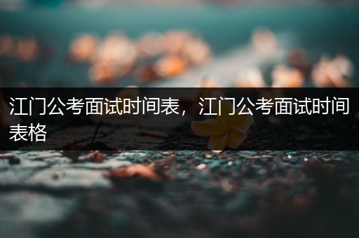 江门公考面试时间表，江门公考面试时间表格
