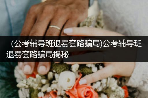 （公考辅导班退费套路骗局)公考辅导班退费套路骗局揭秘