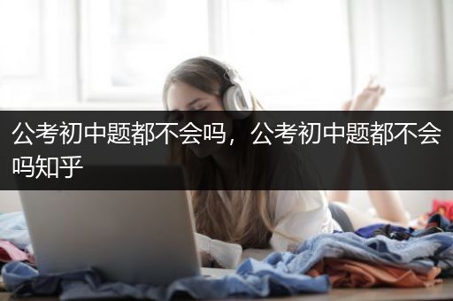 公考初中题都不会吗，公考初中题都不会吗知乎
