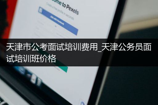 天津市公考面试培训费用_天津公务员面试培训班价格