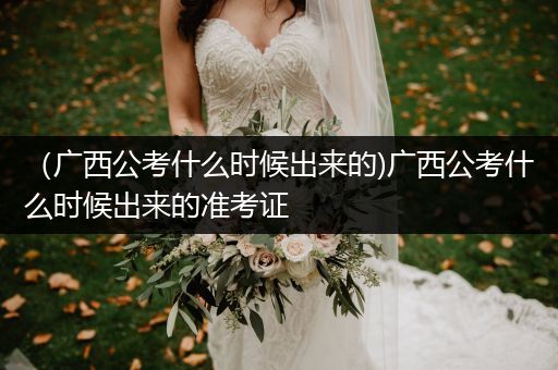 （广西公考什么时候出来的)广西公考什么时候出来的准考证
