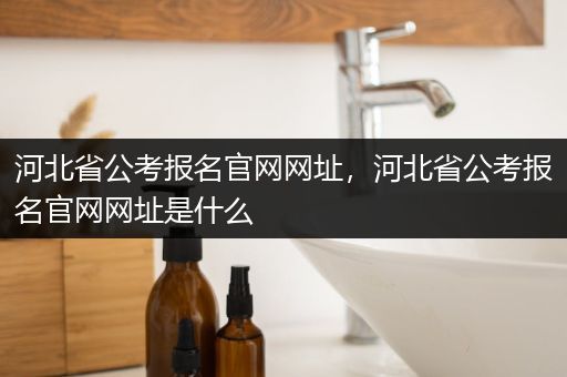 河北省公考报名官网网址，河北省公考报名官网网址是什么