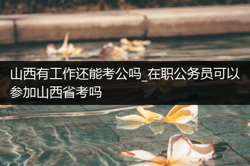 山西有工作还能考公吗_在职公务员可以参加山西省考吗