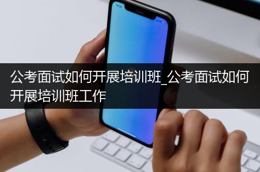 公考面试如何开展培训班_公考面试如何开展培训班工作