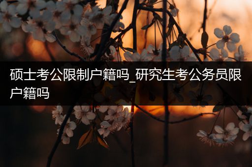 硕士考公限制户籍吗_研究生考公务员限户籍吗