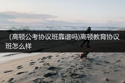 （高顿公考协议班靠谱吗)高顿教育协议班怎么样