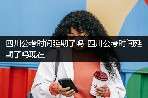四川公考时间延期了吗-四川公考时间延期了吗现在