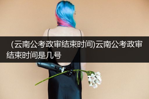 （云南公考政审结束时间)云南公考政审结束时间是几号