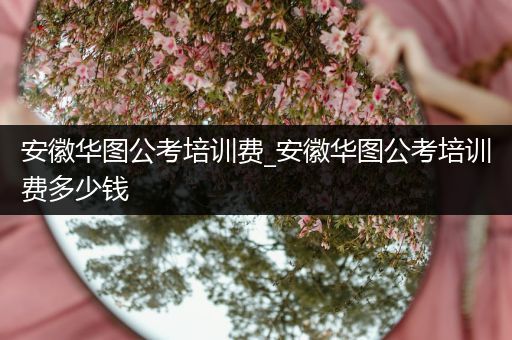 安徽华图公考培训费_安徽华图公考培训费多少钱