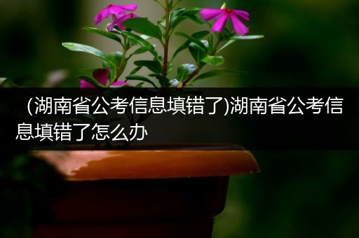（湖南省公考信息填错了)湖南省公考信息填错了怎么办