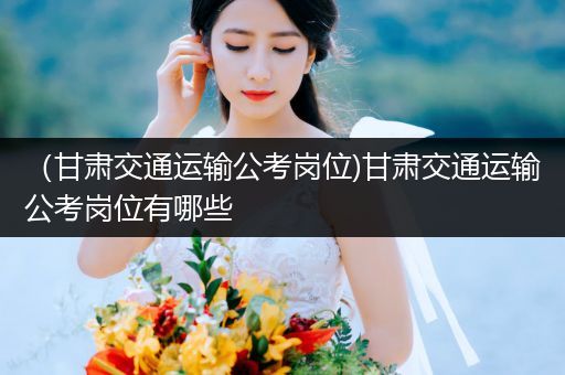 （甘肃交通运输公考岗位)甘肃交通运输公考岗位有哪些