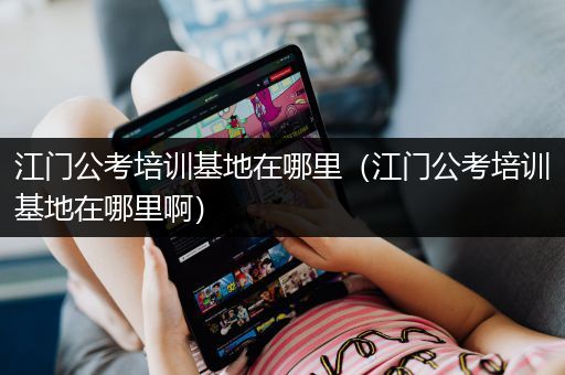 江门公考培训基地在哪里（江门公考培训基地在哪里啊）