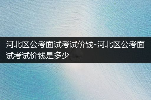 河北区公考面试考试价钱-河北区公考面试考试价钱是多少