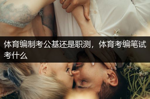 体育编制考公基还是职测，体育考编笔试考什么