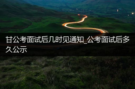 甘公考面试后几时见通知_公考面试后多久公示