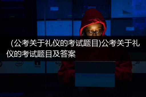 （公考关于礼仪的考试题目)公考关于礼仪的考试题目及答案