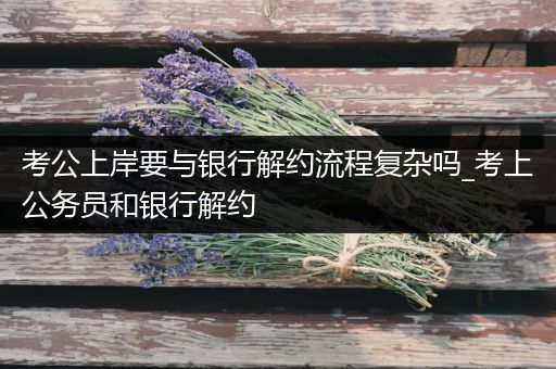 考公上岸要与银行解约流程复杂吗_考上公务员和银行解约